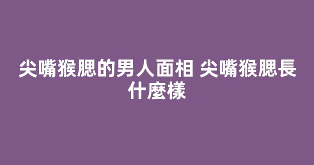 尖嘴猴腮的男人面相 尖嘴猴腮長什麼樣